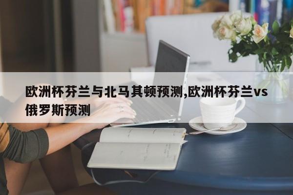 欧洲杯芬兰与北马其顿预测,欧洲杯芬兰vs俄罗斯预测