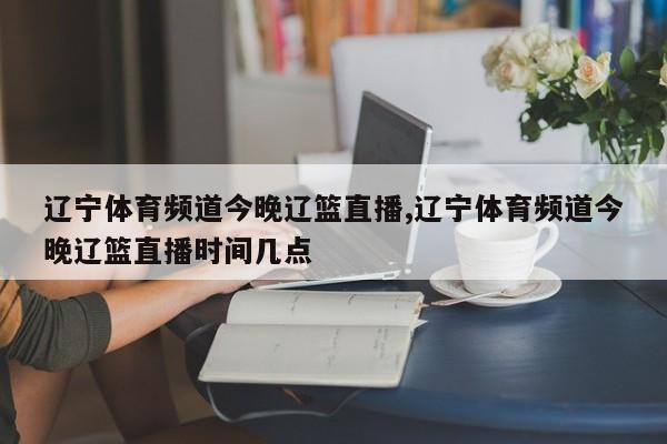 辽宁体育频道今晚辽篮直播,辽宁体育频道今晚辽篮直播时间几点