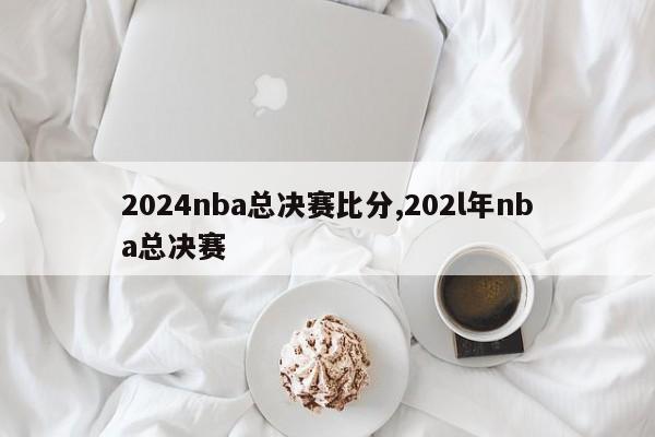 2024nba总决赛比分,202l年nba总决赛